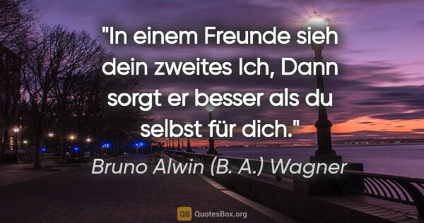 Bruno Alwin (B. A.) Wagner Zitat: "In einem Freunde sieh dein zweites Ich,
Dann sorgt er besser..."