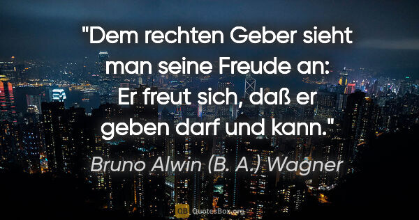 Bruno Alwin (B. A.) Wagner Zitat: "Dem rechten Geber sieht man seine Freude an:
Er freut sich,..."