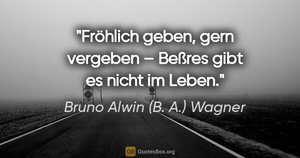 Bruno Alwin (B. A.) Wagner Zitat: "Fröhlich geben, gern vergeben –
Beßres gibt es nicht im Leben."