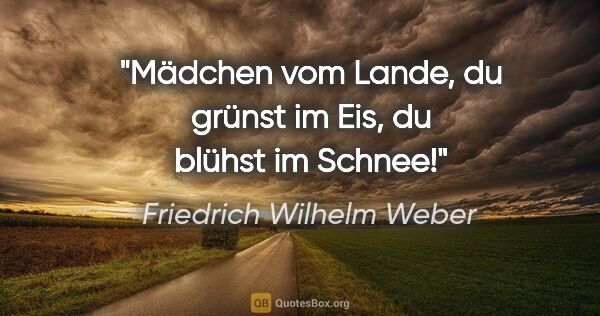 Friedrich Wilhelm Weber Zitat: "Mädchen vom Lande, du grünst im Eis, du blühst im Schnee!"