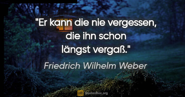 Friedrich Wilhelm Weber Zitat: "Er kann die nie vergessen, die ihn schon längst vergaß."