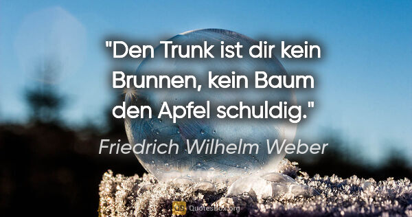 Friedrich Wilhelm Weber Zitat: "Den Trunk ist dir kein Brunnen, kein Baum den Apfel schuldig."