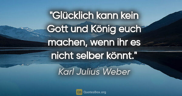 Karl Julius Weber Zitat: "Glücklich kann kein Gott und König euch machen,
wenn ihr es..."