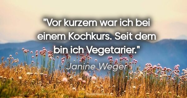 Janine Weger Zitat: "Vor kurzem war ich bei einem Kochkurs. Seit dem bin ich..."