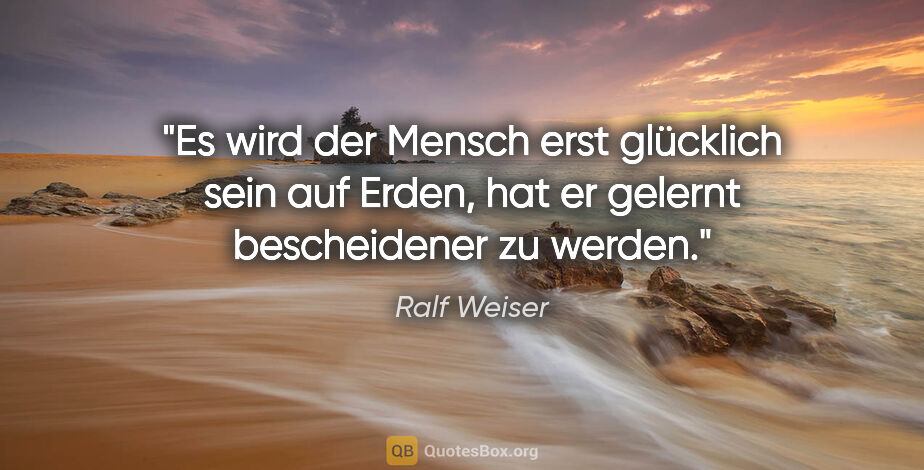 Ralf Weiser Zitat: "Es wird der Mensch erst glücklich sein auf Erden,
hat er..."