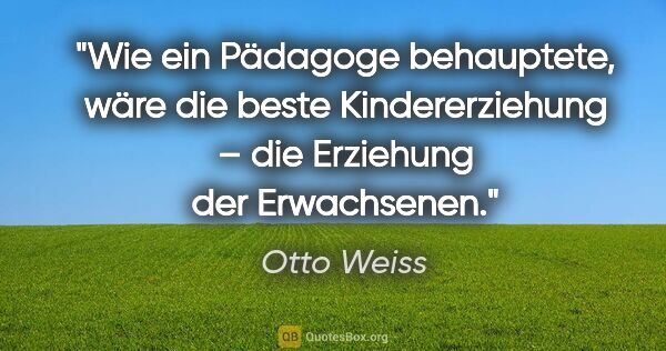 Otto Weiss Zitat: "Wie ein Pädagoge behauptete, wäre die beste Kindererziehung –..."