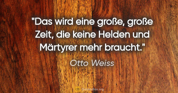 Otto Weiss Zitat: "Das wird eine große, große Zeit, die keine Helden und Märtyrer..."