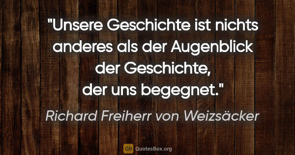 Richard Freiherr von Weizsäcker Zitat: "Unsere Geschichte ist nichts anderes als der Augenblick der..."