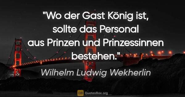 Wilhelm Ludwig Wekherlin Zitat: "Wo der Gast König ist, sollte das Personal aus Prinzen und..."