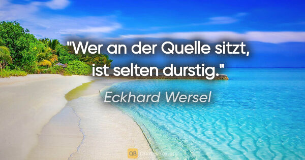 Eckhard Wersel Zitat: "Wer an der Quelle sitzt, ist selten durstig."