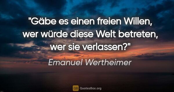 Emanuel Wertheimer Zitat: "Gäbe es einen freien Willen, wer würde diese Welt betreten,..."