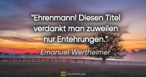 Emanuel Wertheimer Zitat: "Ehrenmann! Diesen Titel verdankt man zuweilen nur Entehrungen."