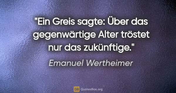 Emanuel Wertheimer Zitat: "Ein Greis sagte: Über das gegenwärtige Alter tröstet nur das..."