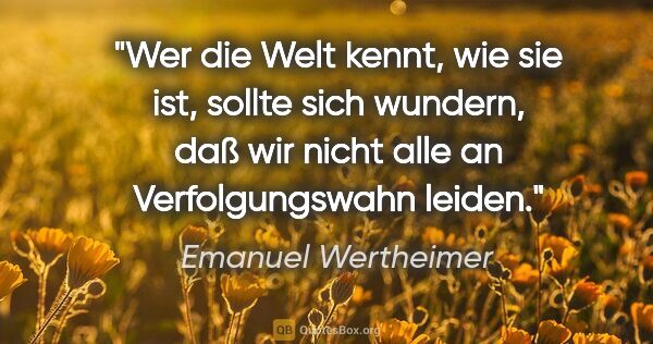 Emanuel Wertheimer Zitat: "Wer die Welt kennt, wie sie ist, sollte sich wundern, daß wir..."