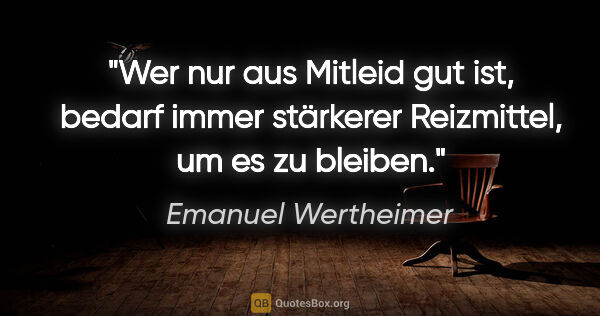 Emanuel Wertheimer Zitat: "Wer nur aus Mitleid gut ist, bedarf immer stärkerer..."