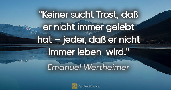 Emanuel Wertheimer Zitat: "Keiner sucht Trost, daß er nicht immer gelebt hat – jeder, daß..."