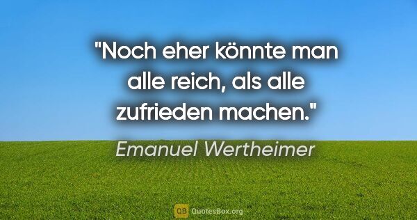 Emanuel Wertheimer Zitat: "Noch eher könnte man alle reich, als alle zufrieden machen."