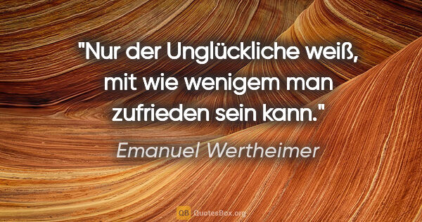 Emanuel Wertheimer Zitat: "Nur der Unglückliche weiß, mit wie wenigem man zufrieden sein..."