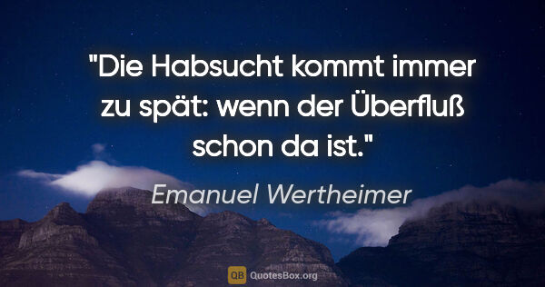 Emanuel Wertheimer Zitat: "Die Habsucht kommt immer zu spät:
wenn der Überfluß schon da ist."