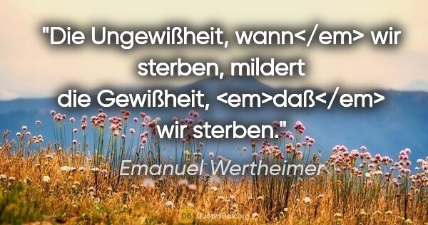 Emanuel Wertheimer Zitat: "Die Ungewißheit, wann</em> wir sterben,
mildert die Gewißheit,..."