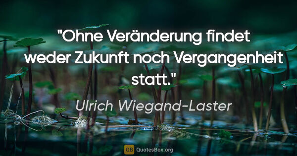 Ulrich Wiegand-Laster Zitat: "Ohne Veränderung findet weder Zukunft noch Vergangenheit statt."