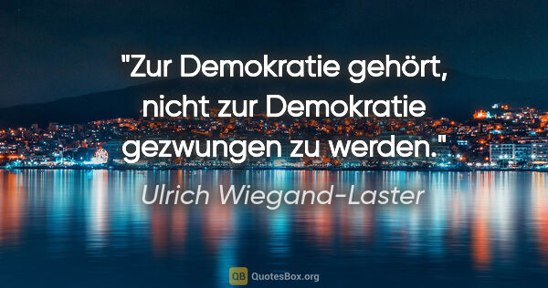 Ulrich Wiegand-Laster Zitat: "Zur Demokratie gehört, nicht zur Demokratie gezwungen zu werden."