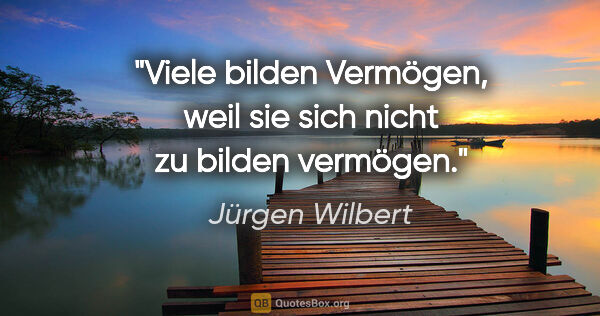 Jürgen Wilbert Zitat: "Viele bilden Vermögen, weil sie sich nicht zu bilden vermögen."