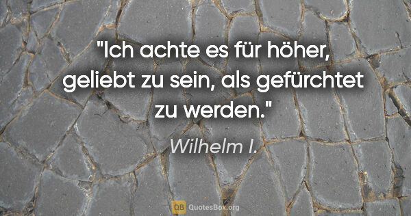 Wilhelm I. Zitat: "Ich achte es für höher, geliebt zu sein, als gefürchtet zu..."