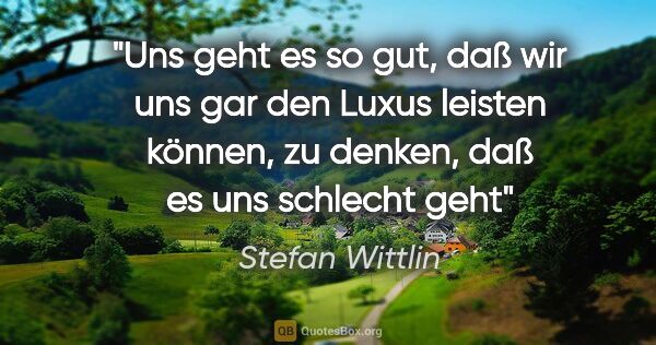 Stefan Wittlin Zitat: "Uns geht es so gut, daß wir uns gar den Luxus leisten können,..."