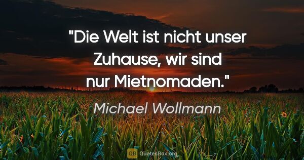 Michael Wollmann Zitat: "Die Welt ist nicht unser Zuhause, wir sind nur Mietnomaden."