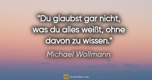 Michael Wollmann Zitat: "Du glaubst gar nicht, was du alles weißt,
ohne davon zu wissen."