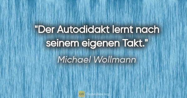 Michael Wollmann Zitat: "Der Autodidakt lernt nach seinem eigenen Takt."