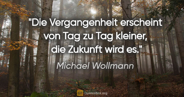 Michael Wollmann Zitat: "Die Vergangenheit erscheint von Tag zu Tag kleiner, 
die..."