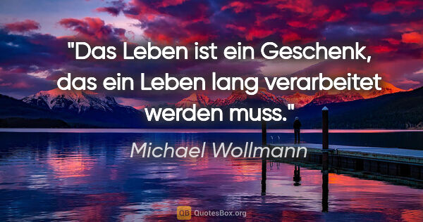 Michael Wollmann Zitat: "Das Leben ist ein Geschenk, das ein Leben lang verarbeitet..."