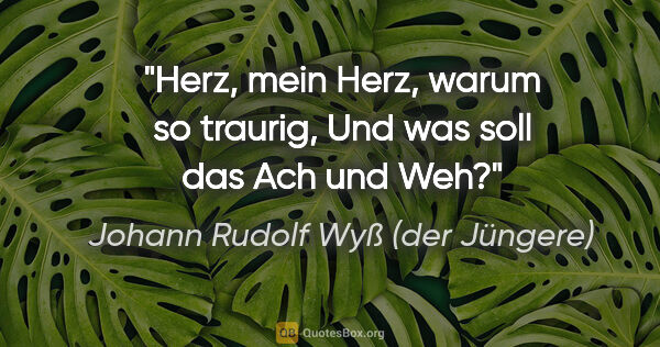 Johann Rudolf Wyß (der Jüngere) Zitat: "Herz, mein Herz, warum so traurig,
Und was soll das Ach und Weh?"