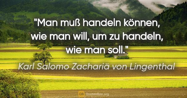 Karl Salomo Zachariä von Lingenthal Zitat: "Man muß handeln können, wie man will,
um zu handeln, wie man..."