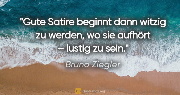 Bruno Ziegler Zitat: "Gute Satire beginnt dann witzig zu werden, wo sie aufhört –..."