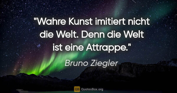 Bruno Ziegler Zitat: "Wahre Kunst imitiert nicht die Welt.
Denn die Welt ist eine..."