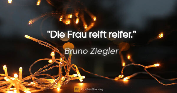 Bruno Ziegler Zitat: "Die Frau reift reifer."
