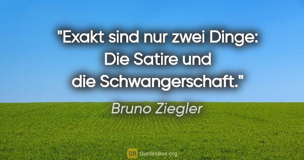 Bruno Ziegler Zitat: "Exakt sind nur zwei Dinge: Die Satire und die Schwangerschaft."