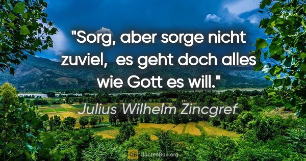 Julius Wilhelm Zincgref Zitat: "Sorg, aber sorge nicht zuviel, 
es geht doch alles wie Gott es..."