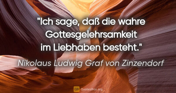 Nikolaus Ludwig Graf von Zinzendorf Zitat: "Ich sage, daß die wahre Gottesgelehrsamkeit im Liebhaben besteht."