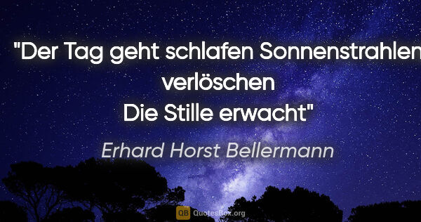 Erhard Horst Bellermann Zitat: "Der Tag geht schlafen
Sonnenstrahlen verlöschen
Die Stille..."