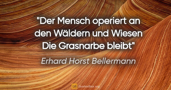 Erhard Horst Bellermann Zitat: "Der Mensch operiert
an den Wäldern und Wiesen
Die Grasnarbe..."