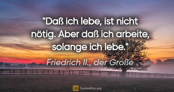 Friedrich II., der Große Zitat: "Daß ich lebe, ist nicht nötig. Aber daß ich arbeite, solange..."