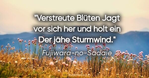 Fujiwara-no-Sadaie Zitat: "Verstreute Blüten
Jagt vor sich her und holt ein
Der jähe..."