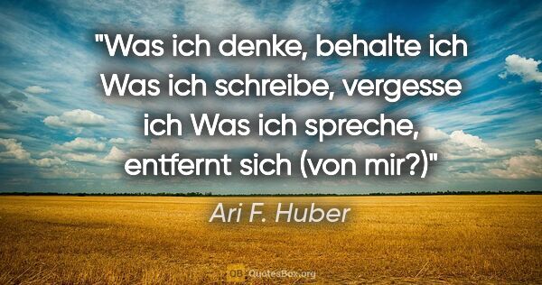 Ari F. Huber Zitat: "Was ich denke,
behalte ich
Was ich schreibe,
vergesse ich
Was..."