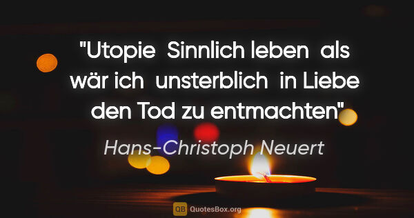Hans-Christoph Neuert Zitat: "Utopie 
Sinnlich leben 

als wär ich 

unsterblich 

in Liebe..."