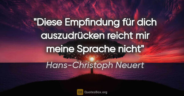 Hans-Christoph Neuert Zitat: "Diese Empfindung

für dich

auszudrücken

reicht mir

meine..."