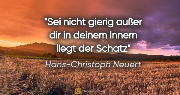 Hans-Christoph Neuert Zitat: "Sei nicht gierig
außer dir
in deinem Innern
liegt
der Schatz"